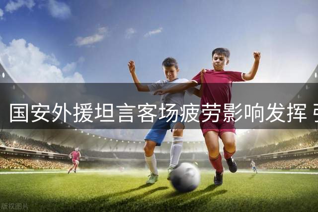 国安外援坦言客场疲劳影响发挥 强调团队需专注后续赛事