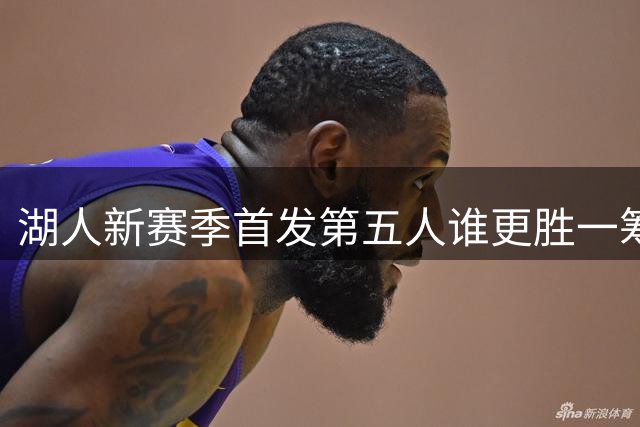 湖人新赛季首发第五人谁更胜一筹？