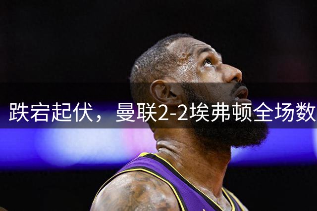 跌宕起伏，曼联2-2埃弗顿全场数据：射门14-18，射正3-6